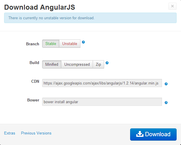 Machine generated alternative text:
Download AngularJS
There is currently no unstable version for download.
Branch Stable Unstable O
Build
Minified Uncompressed Zip
CDN
https://ajax.googleapis.com/ajaxflibs/angularjs/1 .2.14/angular. min.js o
Bower
bower install angular o
Extras Previous Versions [  Download