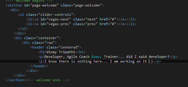 Machine generated alternative text:
ci-- weicane oegins --
<section id=”page-weicoae” ciass=”page-weicone”>
<div>
<ul ciass=”siider-controis”>
<ii><a id=”vegas-next” ciass=”next” href=”*” ></a></ii>
<ii><a id=”vegas-prev” class=”prev” href=”*”></a></ii>
</ui>
</div>
<div ciass=”container”>
<div ciass=’row’>
<header class=”centered’.>
<hl>Vinay Tripathi::/hl> ) i _________________________
____________ <p>Deveioper, Agile Coach &amp; Trainer.., did I said developer?</p>
_______ <pI know there is nothing here... I am working on it I:)</p>_.
</header>
</div>
</div> 4
</section><!-- welcome ends -->