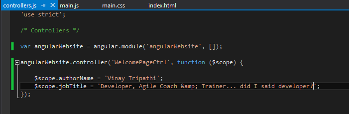 Machine generated alternative text:
controllers.js -øX main.js main.css index.html
‘use strict’;
/* Controllers */
var angularwebsite = ular.module(’angular14ebsite’, []);
Elangularwebsite.controller( ‘WelconePageCtrl’, function ($scope) {
$scope.authorNanie = ‘Vinay Tripathi’;
$scope.jobTitle = ‘Developer, Agile Coach &amp; Trainer.., did I said developer?I’;
J);
1